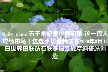 当阳五千米纪录世界纪录-这一惊人成绩由乌干达选手切普特盖在2020年8月14日世界田联钻石联赛揭幕战摩纳哥站创造