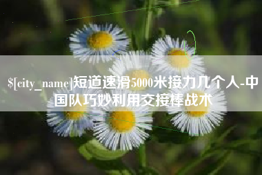 当阳短道速滑5000米接力几个人-中国队巧妙利用交接棒战术