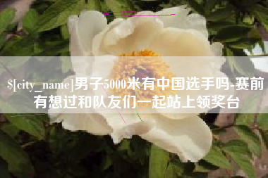 当阳男子5000米有中国选手吗-赛前有想过和队友们一起站上领奖台
