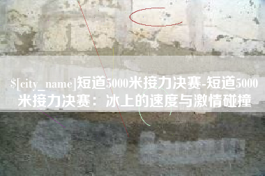 当阳短道5000米接力决赛-短道5000米接力决赛：冰上的速度与激情碰撞