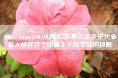 当阳5000米的记录-其记录更是代表着人类在这个距离上不断突破的极限