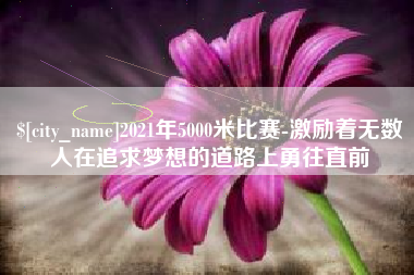 当阳2021年5000米比赛-激励着无数人在追求梦想的道路上勇往直前