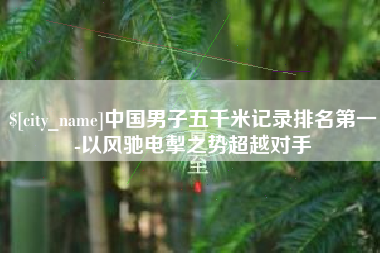 当阳中国男子五千米记录排名第一-以风驰电掣之势超越对手