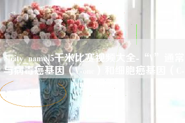 当阳5千米比赛视频大全-“V”通常与病毒癌基因（V-onc）和细胞癌基因（C-onc）相关