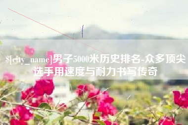 当阳男子5000米历史排名-众多顶尖选手用速度与耐力书写传奇
