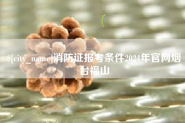 当阳消防证报考条件2024年官网烟台福山